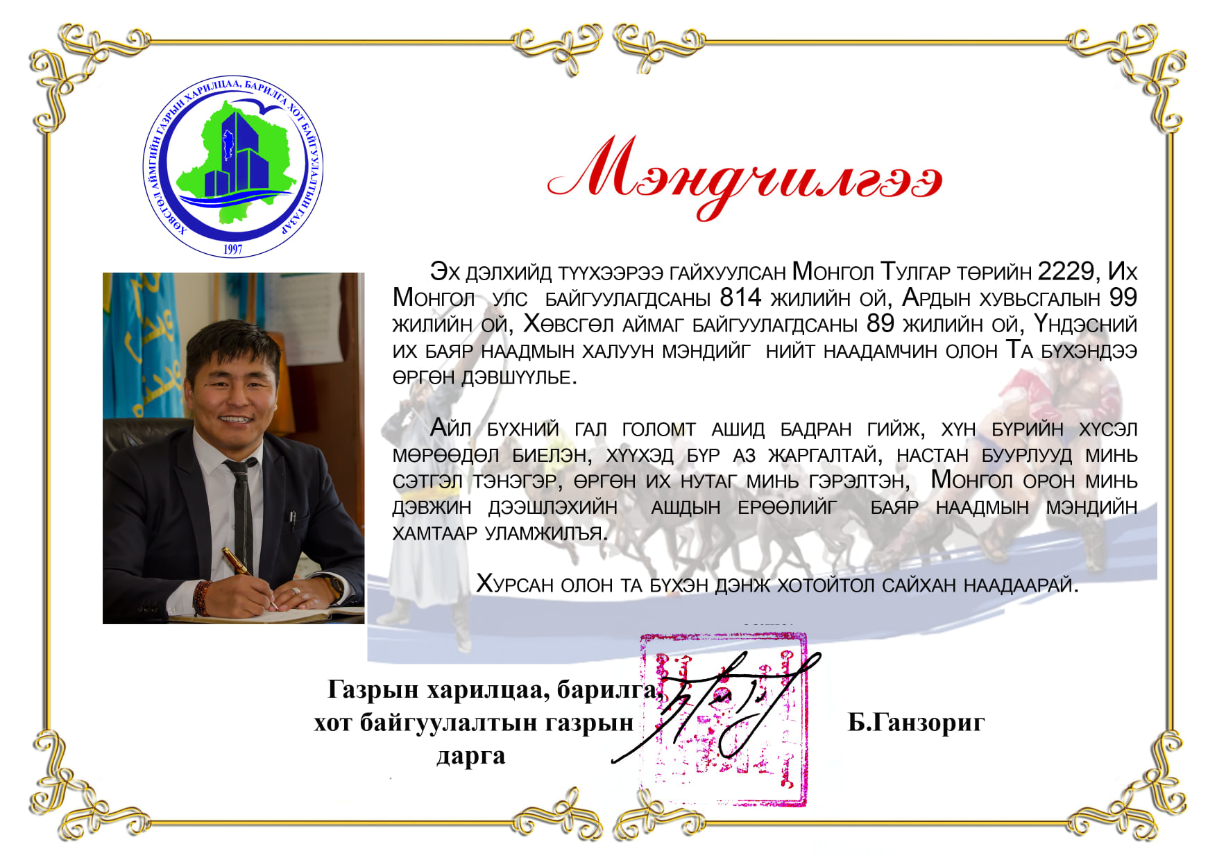 Эх дэлхийд түүхээрээ гайхуулсан Монгол Тулгар төрийн 2229, Их Монгол улс байгуулагдсаны 814 жилийн ой, Ардын хувьсгалын 99 жилийн ой, Хөвсгөл аймаг байгуулагдсаны 89 жилийн ой, Үндэсний их баяр наадмын халуун мэндийг нийт наадамчин олон Та бүхэндээ өргөн дэвшүүлье.