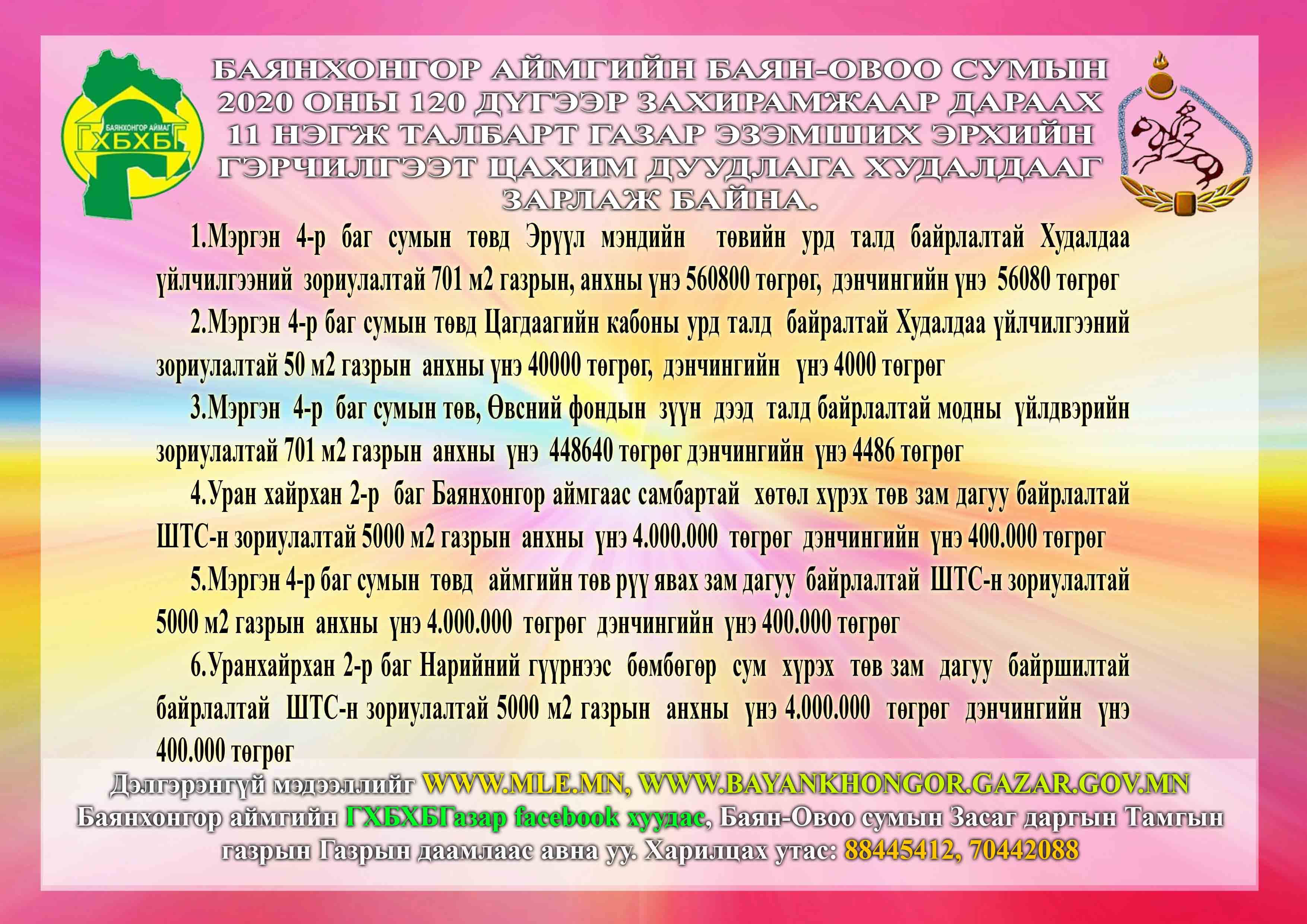 Баянхонгор аймгийн Баян-овоо сумын 2020 оны 120 дүгээр захирамжаар дараах 11 нэгж талбарт газар эзэмших эрхийн гэрчилгээт цахим дуудлага худалдааг зарлаж байна.