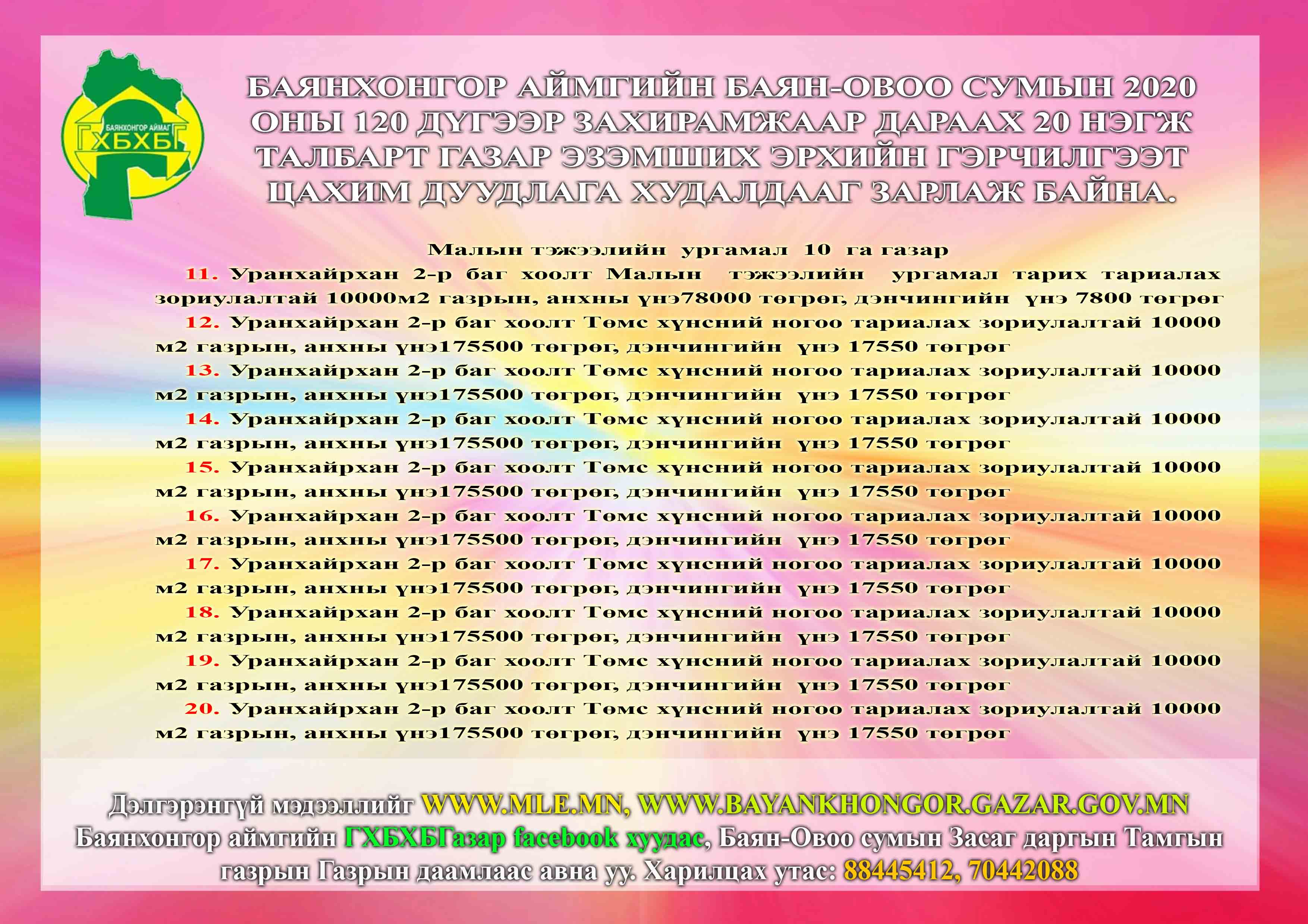 Баянхонгор аймгийн Баян-овоо сумын 2020 оны 120 дүгээр захирамжаар дараах 20 нэгж талбарт газар эзэмших эрхийн гэрчилгээт цахим дуудлага худалдааг зарлаж байна.