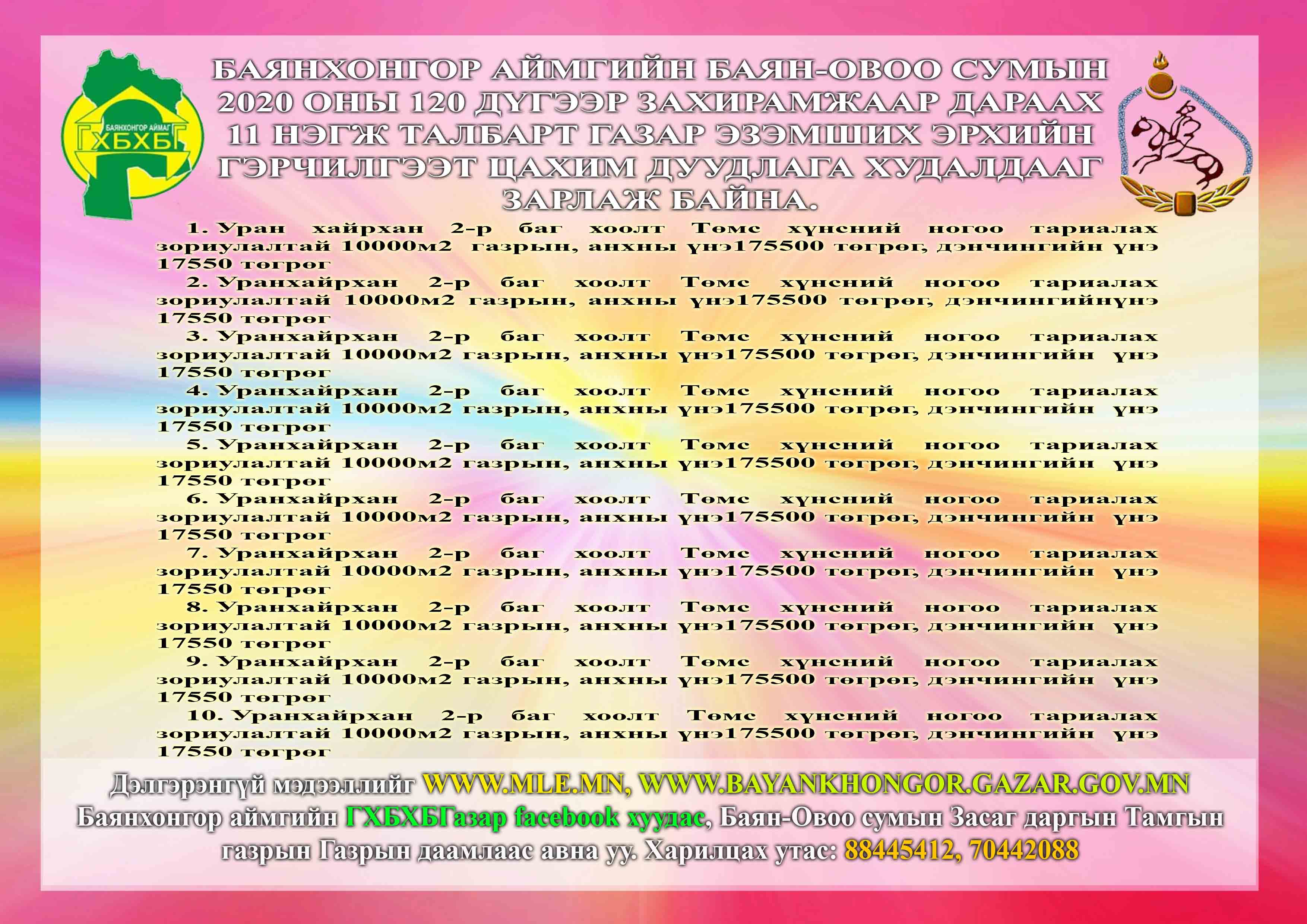 Баянхонгор аймгийн Баян-овоо сумын 2020 оны 120 дүгээр захирамжаар дараах 20 нэгж талбарт газар эзэмших эрхийн гэрчилгээт цахим дуудлага худалдааг зарлаж байна.