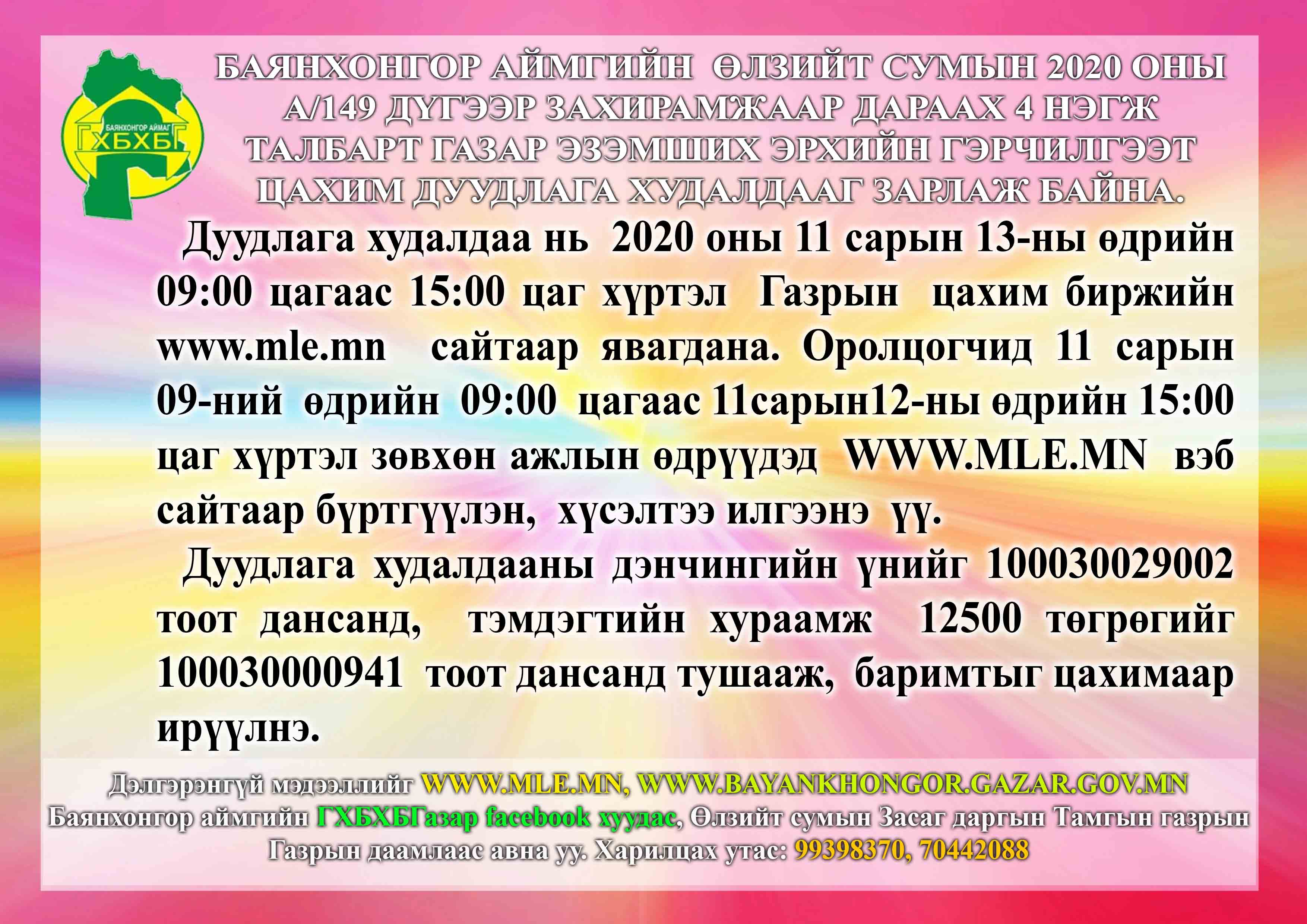 Баянхонгор аймгийн Өлзийт сумын 2020 оны А/149 дүгээр захирамжаар дараах 4 нэгж талбарт газар эзэмших эрхийн гэрчилгээт цахим дуудлага худалдааг зарлаж байна.