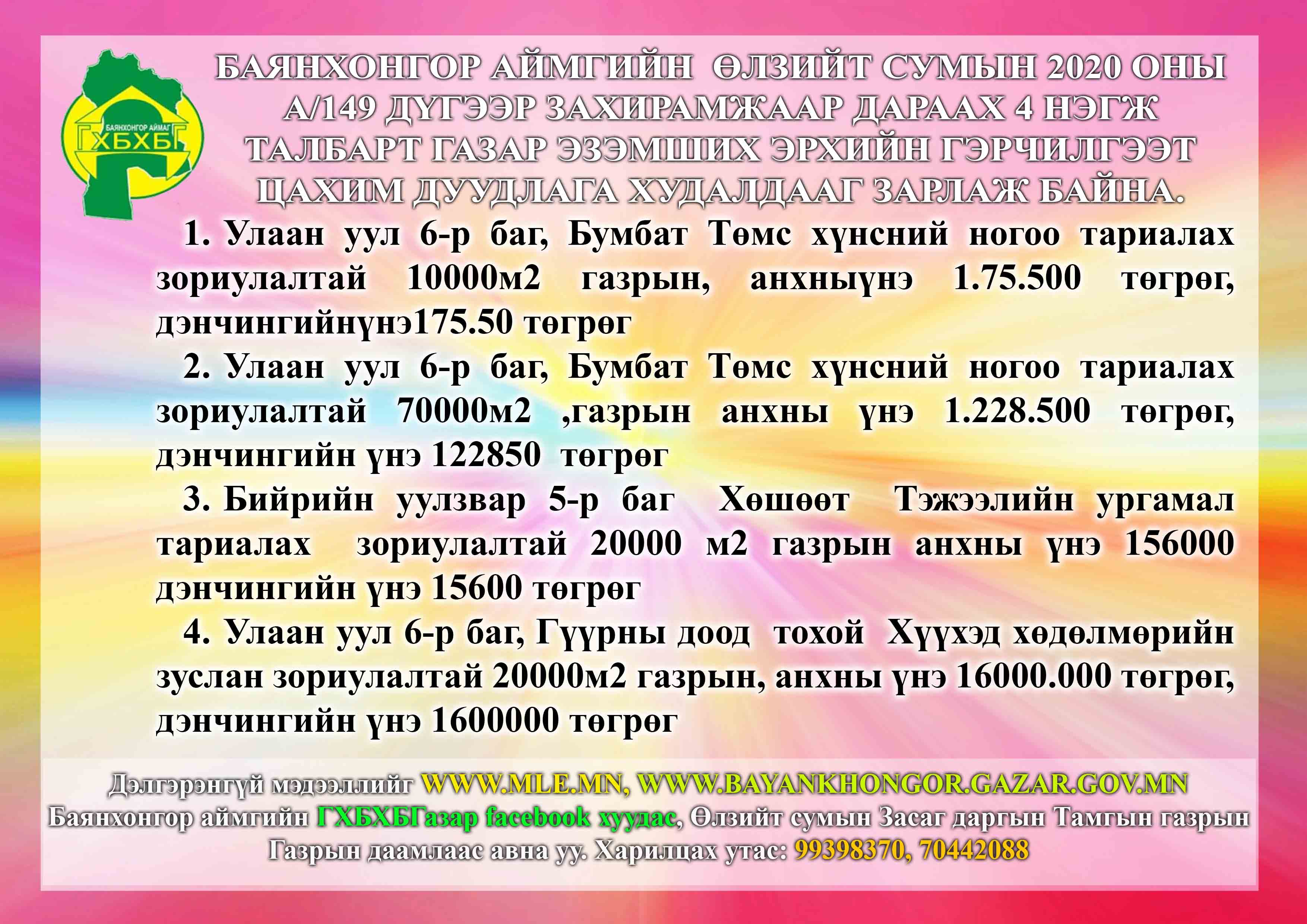Баянхонгор аймгийн Өлзийт сумын 2020 оны А/149 дүгээр захирамжаар дараах 4 нэгж талбарт газар эзэмших эрхийн гэрчилгээт цахим дуудлага худалдааг зарлаж байна.